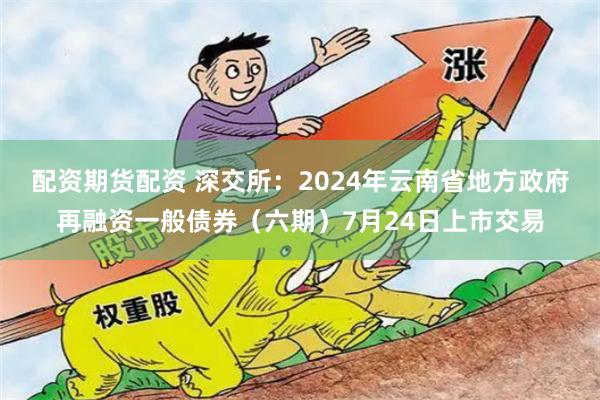 配资期货配资 深交所：2024年云南省地方政府再融资一般债券（六期）7月24日上市交易