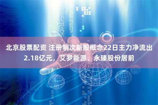 北京股票配资 注册制次新股概念22日主力净流出2.18亿元，艾罗能源、永臻股份居前