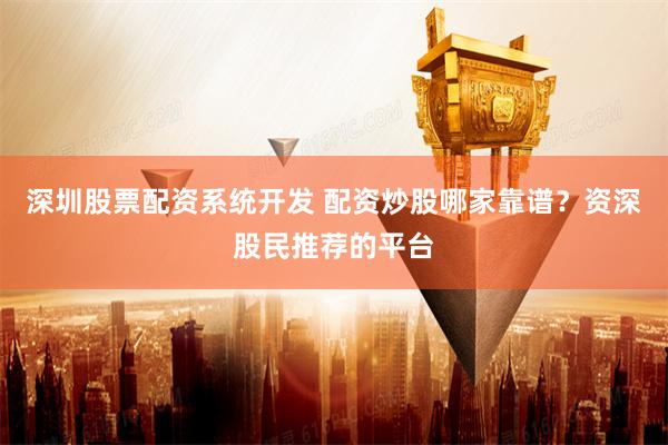 深圳股票配资系统开发 配资炒股哪家靠谱？资深股民推荐的平台