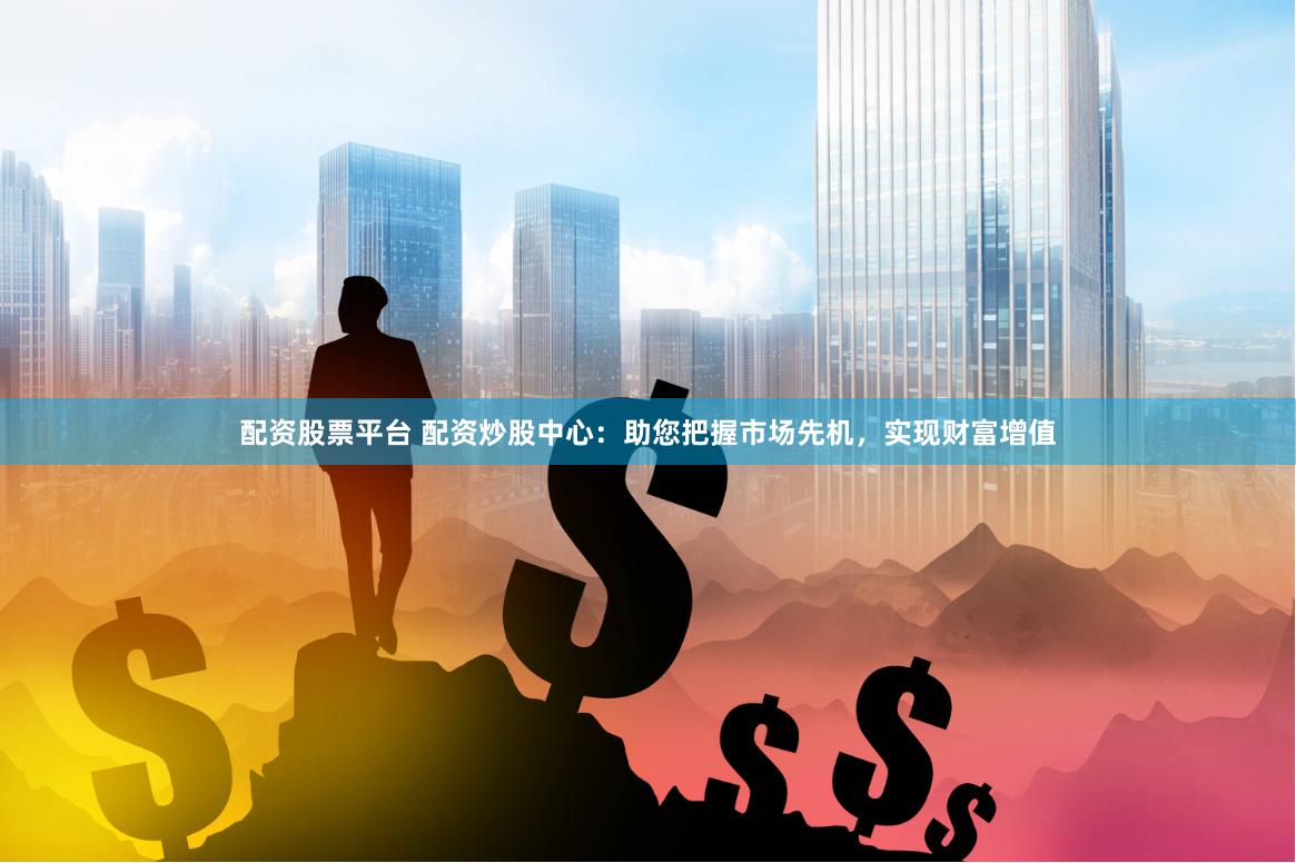 配资股票平台 配资炒股中心：助您把握市场先机，实现财富增值