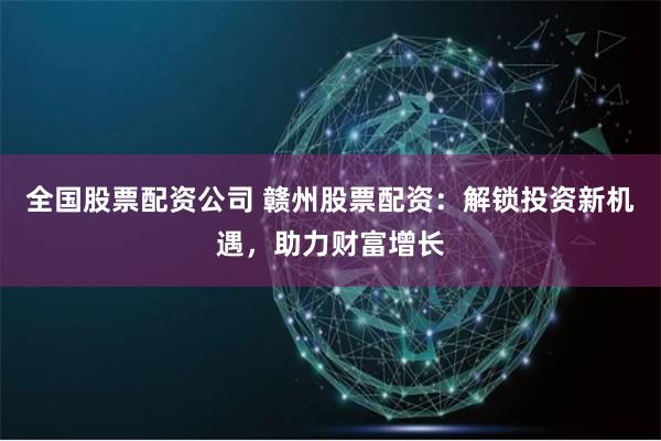 全国股票配资公司 赣州股票配资：解锁投资新机遇，助力财富增长