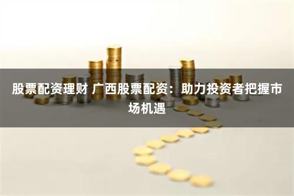 股票配资理财 广西股票配资：助力投资者把握市场机遇