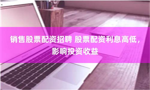 销售股票配资招聘 股票配资利息高低，影响投资收益