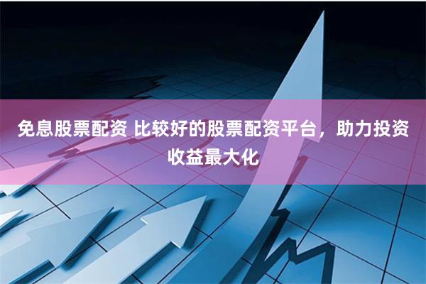 免息股票配资 比较好的股票配资平台，助力投资收益最大化