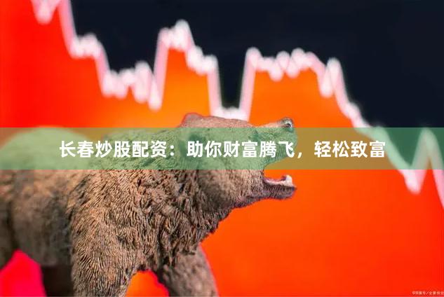 长春炒股配资：助你财富腾飞，轻松致富