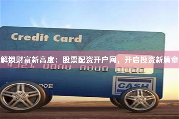 解锁财富新高度：股票配资开户网，开启投资新篇章