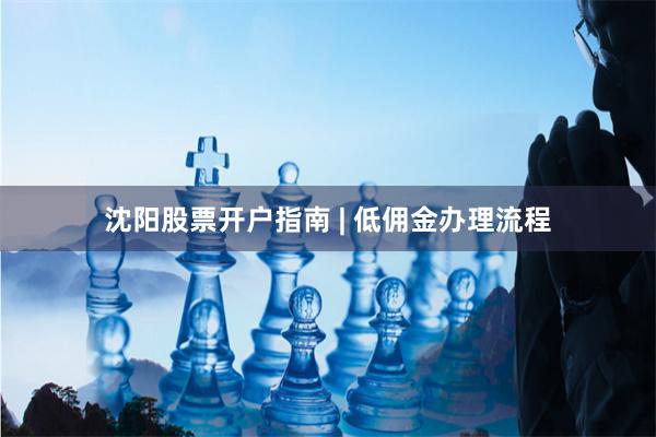 沈阳股票开户指南 | 低佣金办理流程